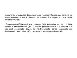 Implementar uma partida direta reversa de motores trifásicos, que consiste em
mudar o sentido de rotação de um motor trifásico. Sua sequência operacional é
bastante simples:
• Pressionando (S1) energiza-se o contator (K1), fechando o seu selo (13,14) e
abrindo o intertravamento (21,22) mesmo pressionando (S2) o contator (K2)
não será energizado, devido ao intertravamento, sendo necessário seu
desligamento para religar (S2) novamente e a rotação será contrário.
 