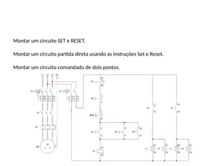 Montar um circuito SET e RESET.
Montar um circuito partida direta usando as instruções Set e Reset.
Montar um circuito comandado de dois pontos.
 