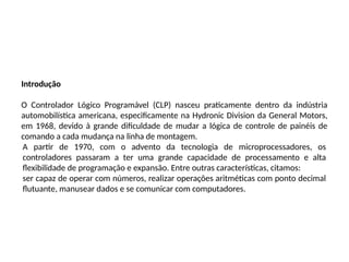 Introdução
O Controlador Lógico Programável (CLP) nasceu praticamente dentro da indústria
automobilística americana, especificamente na Hydronic Division da General Motors,
em 1968, devido à grande dificuldade de mudar a lógica de controle de painéis de
comando a cada mudança na linha de montagem.
A partir de 1970, com o advento da tecnologia de microprocessadores, os
controladores passaram a ter uma grande capacidade de processamento e alta
flexibilidade de programação e expansão. Entre outras características, citamos:
ser capaz de operar com números, realizar operações aritméticas com ponto decimal
flutuante, manusear dados e se comunicar com computadores.
 