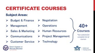 CERTIFICATE COURSES
Subject Areas:
 Budget & Finance
 Management
 Sales & Marketing
 Communications
 Customer Service
 Negotiation
 Operations
 Human Resources
 Project Management
 Technology
40+
Courses
*See website for
complete list of
courses
 