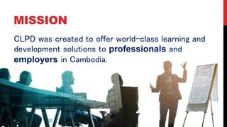MISSION
CLPD was created to offer world-class learning and
development solutions to professionals and
employers in Cambodia.
 