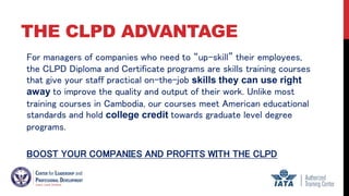 THE CLPD ADVANTAGE
For managers of companies who need to “up-skill” their employees,
the CLPD Diploma and Certificate programs are skills training courses
that give your staff practical on-the-job skills they can use right
away to improve the quality and output of their work. Unlike most
training courses in Cambodia, our courses meet American educational
standards and hold college credit towards graduate level degree
programs.
BOOST YOUR COMPANIES AND PROFITS WITH THE CLPD
 