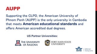 AUPP
Supporting the CLPD, the American University of
Phnom Penh (AUPP) is the only university in Cambodia
that meets American educational standards and
offers American accredited dual degrees.
US Partner Universities:
 