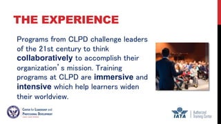 THE EXPERIENCE
Programs from CLPD challenge leaders
of the 21st century to think
collaboratively to accomplish their
organization’s mission. Training
programs at CLPD are immersive and
intensive which help learners widen
their worldview.
 