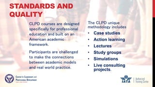 STANDARDS AND
QUALITY
CLPD courses are designed
specifically for professional
education and built on an
American academic
framework.
Participants are challenged
to make the connections
between academic models
and real world practice.
The CLPD unique
methodology includes
• Case studies
• Action learning
• Lectures
• Study groups
• Simulations
• Live consulting
projects.
 