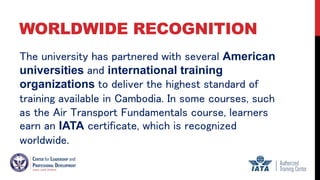 WORLDWIDE RECOGNITION
The university has partnered with several American
universities and international training
organizations to deliver the highest standard of
training available in Cambodia. In some courses, such
as the Air Transport Fundamentals course, learners
earn an IATA certificate, which is recognized
worldwide.
 