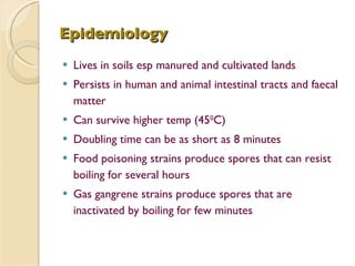 Epidemiology Lives in soils esp manured and cultivated lands Persists in human and animal intestinal tracts and faecal matter  Can survive higher temp (45 0 C) Doubling time can be as short as 8 minutes Food poisoning strains produce spores that can resist boiling for several hours Gas gangrene strains produce spores that are inactivated by boiling for few minutes 