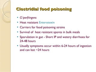 Clostridial food poisoning Cl perfringens Heat resistant  Enterotoxin   Carriers for food poisoning strains Survival of  heat resistant spores in bulk meals Sporulation in gut - Short IP and watery diarrhoea for 24-48 hours Usually symptoms occur within 6-24 hours of ingestion and can last ~24 hours 