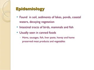 Epidemiology Found  in soil, sediments of lakes, ponds, coastal waters, decaying vegetation  Intestinal tracts of birds, mammals and fish Usually seen in canned foods Hams, sausages, fish, liver paste, honey and home preserved meat products and vegetables 