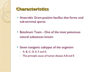 Characteristics Anaerobic Gram-positive bacillus that forms oval sub-terminal spores Botulinum Toxin - One of the most poisonous natural substances known Seven toxigenic subtypes of the organism A, B, C, D, E, F and G The principle cause of human disease A,B and E 