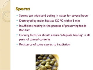 Spores Spores can withstand boiling in water for several hours Destroyed by moist heat at 120  0 C within 5 min Insufficient heating in the process of preserving foods – Botulism Canning factories should ensure ‘adequate heating’ in all parts of canned contents Resistance of some spores to irradiation 