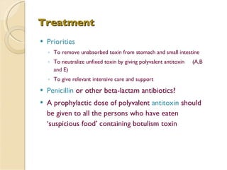 Treatment   Priorities To remove unabsorbed toxin from stomach and small intestine To neutralize unfixed toxin by giving polyvalent antitoxin  (A,B and E) To give relevant intensive care and support Penicillin  or other beta-lactam antibiotics? A prophylactic dose of polyvalent  antitoxin  should be given to all the persons who have eaten ‘suspicious food’ containing botulism toxin 