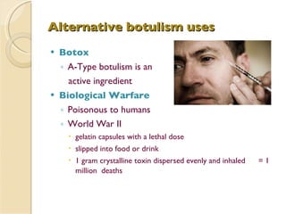 Alternative botulism uses Botox A-Type botulism is an  active ingredient Biological Warfare Poisonous to humans World War II  gelatin capsules with a lethal dose slipped into food or drink 1 gram crystalline toxin dispersed evenly and inhaled  = 1 million  deaths 