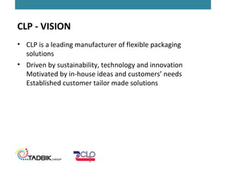 • CLP is a leading manufacturer of flexible packaging
solutions
• Driven by sustainability, technology and innovation
Motivated by in-house ideas and customers’ needs
Established customer tailor made solutions
CLP - VISION
 
