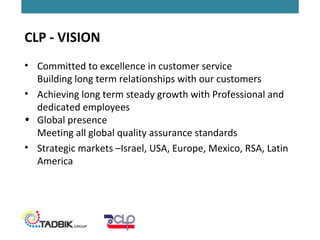 CLP - VISION
• Committed to excellence in customer service
Building long term relationships with our customers
• Achieving long term steady growth with Professional and
dedicated employees
• Global presence
Meeting all global quality assurance standards
• Strategic markets –Israel, USA, Europe, Mexico, RSA, Latin
America
 