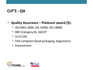 • Quality Assurance – Platinum award (5):
• ISO 9001-2000, ISO 14000, ISO 18000
• BRC (Category B), HACCP
• 5113 (ISI)
• FDA compliant (food packaging, diagnostics)
• Environment
CLP’S - QA
 