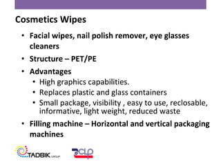 • Facial wipes, nail polish remover, eye glasses
cleaners
• Structure – PET/PE
• Advantages
• High graphics capabilities.
• Replaces plastic and glass containers
• Small package, visibility , easy to use, reclosable,
informative, light weight, reduced waste
• Filling machine – Horizontal and vertical packaging
machines
Cosmetics Wipes
 