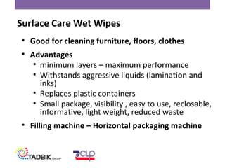 • Good for cleaning furniture, floors, clothes
• Advantages
• minimum layers – maximum performance
• Withstands aggressive liquids (lamination and
inks)
• Replaces plastic containers
• Small package, visibility , easy to use, reclosable,
informative, light weight, reduced waste
• Filling machine – Horizontal packaging machine
Surface Care Wet Wipes
 