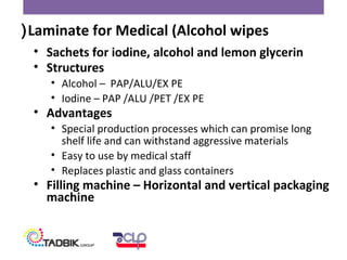 • Sachets for iodine, alcohol and lemon glycerin
• Structures
• Alcohol – PAP/ALU/EX PE
• Iodine – PAP /ALU /PET /EX PE
• Advantages
• Special production processes which can promise long
shelf life and can withstand aggressive materials
• Easy to use by medical staff
• Replaces plastic and glass containers
• Filling machine – Horizontal and vertical packaging
machine
Laminate for Medical (Alcohol wipes(
 