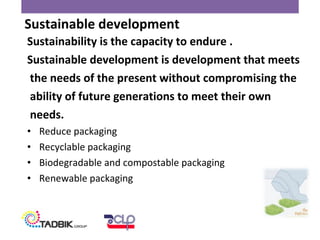 Sustainability is the capacity to endure .
Sustainable development is development that meets
the needs of the present without compromising the
ability of future generations to meet their own
needs.
• Reduce packaging
• Recyclable packaging
• Biodegradable and compostable packaging
• Renewable packaging
Sustainable development
 