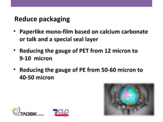 • Paperlike mono-film based on calcium carbonate
or talk and a special seal layer
• Reducing the gauge of PET from 12 micron to
9-10 micron
• Reducing the gauge of PE from 50-60 micron to
40-50 micron
Reduce packaging
 
