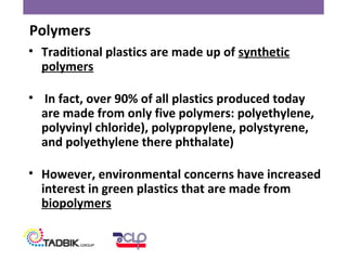 • Traditional plastics are made up of synthetic
polymers
• In fact, over 90% of all plastics produced today
are made from only five polymers: polyethylene,
polyvinyl chloride), polypropylene, polystyrene,
and polyethylene there phthalate)
• However, environmental concerns have increased
interest in green plastics that are made from
biopolymers
Polymers
 