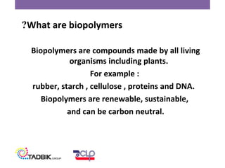 Biopolymers are compounds made by all living
organisms including plants.
For example :
rubber, starch , cellulose , proteins and DNA.
Biopolymers are renewable, sustainable,
and can be carbon neutral.
What are biopolymers?
 
