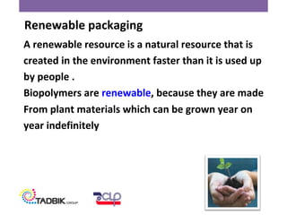 A renewable resource is a natural resource that is
created in the environment faster than it is used up
by people .
Biopolymers are renewable, because they are made
From plant materials which can be grown year on
year indefinitely
Renewable packaging
 