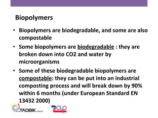 • Biopolymers are biodegradable, and some are also
compostable
• Some biopolymers are biodegradable : they are
broken down into CO2 and water by
microorganisms
• Some of these biodegradable biopolymers are
compostable: they can be put into an industrial
composting process and will break down by 90%
within 6 months (under European Standard EN
13432 2000)
Biopolymers
 