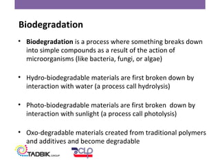 • Biodegradation is a process where something breaks down
into simple compounds as a result of the action of
microorganisms (like bacteria, fungi, or algae)
• Hydro-biodegradable materials are first broken down by
interaction with water (a process call hydrolysis)
• Photo-biodegradable materials are first broken down by
interaction with sunlight (a process call photolysis)
• Oxo-degradable materials created from traditional polymers
and additives and become degradable
Biodegradation
 