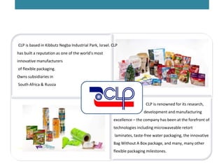 CLP is based in Kibbutz Negba Industrial Park, Israel. CLP
has built a reputation as one of the world's most
innovative manufacturers
of flexible packaging.
Owns subsidiaries in
South Africa & Russia
 
        CLP is renowned for its research,
development and manufacturing
excellence – the company has been at the forefront of
technologies including microwaveable retort
laminates, taste-free water packaging, the innovative
Bag Without A Box package, and many, many other
flexible packaging milestones.
 