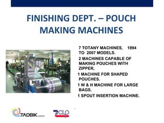FINISHING DEPT. – POUCH
MAKING MACHINES
7 TOTANY MACHINES, 1994
TO 2007 MODELS.
2 MACHINES CAPABLE OF
MAKING POUCHES WITH
ZIPPER,
1 MACHINE FOR SHAPED
POUCHES.
1 W & H MACHINE FOR LARGE
BAGS.
1 SPOUT INSERTION MACHINE.
.
 