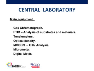 CENTRAL LABORATORY
Main equipment :
Gas Chromatograph.
FTIR – Analysis of substrates and materials.
Tensiometers.
Optical density.
MOCON - OTR Analysis.
Micrometer.
Digital Meter.
 