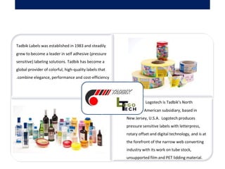  Tadbik Labels was established in 1983 and steadily
grew to become a leader in self adhesive (pressure
sensitive) labeling solutions. Tadbik has become a
global provider of colorful, high-quality labels that
combine elegance, performance and cost-efficiency.
            Logotech is Tadbik’s North
American subsidiary, based in
New Jersey, U.S.A. Logotech produces
pressure sensitive labels with letterpress,
rotary offset and digital technology, and is at
the forefront of the narrow web converting
industry with its work on tube stock,
unsupported film and PET lidding material.
 