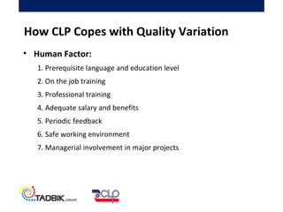 • Human Factor:
1. Prerequisite language and education level
2. On the job training
3. Professional training
4. Adequate salary and benefits
5. Periodic feedback
6. Safe working environment
7. Managerial involvement in major projects
How CLP Copes with Quality Variation
 