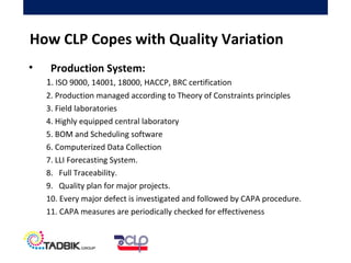 • Production System:
1. ISO 9000, 14001, 18000, HACCP, BRC certification
2. Production managed according to Theory of Constraints principles
3. Field laboratories
4. Highly equipped central laboratory
5. BOM and Scheduling software
6. Computerized Data Collection
7. LLI Forecasting System.
8. Full Traceability.
9. Quality plan for major projects.
10. Every major defect is investigated and followed by CAPA procedure.
11. CAPA measures are periodically checked for effectiveness
How CLP Copes with Quality Variation
 