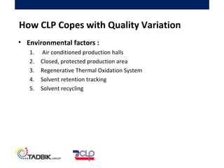 • Environmental factors :
1. Air conditioned production halls
2. Closed, protected production area
3. Regenerative Thermal Oxidation System
4. Solvent retention tracking
5. Solvent recycling
How CLP Copes with Quality Variation
 