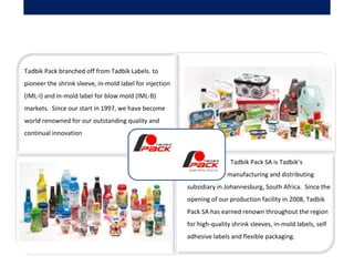     Tadbik Pack SA is Tadbik’s
manufacturing and distributing
subsidiary in Johannesburg, South Africa. Since the
opening of our production facility in 2008, Tadbik
Pack SA has earned renown throughout the region
for high-quality shrink sleeves, in-mold labels, self
adhesive labels and flexible packaging.
Tadbik Pack branched off from Tadbik Labels. to
pioneer the shrink sleeve, in-mold label for injection
(IML-I) and in-mold label for blow mold (IML-B)
markets. Since our start in 1997, we have become
world renowned for our outstanding quality and
continual innovation
 