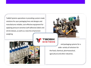     and packaging systems for a
wide variety of solutions for
the food, chemical, pharmaceutical,
agricultural and other industries.
Tadbik Systems specializes in providing custom-made
solutions for your packaging lines and designs and
manufactures reliable, cost-effective equipment for
applying pressure sensitive (self-adhesive) labels and
shrink sleeves, as well as a new line of precision
weighing
 