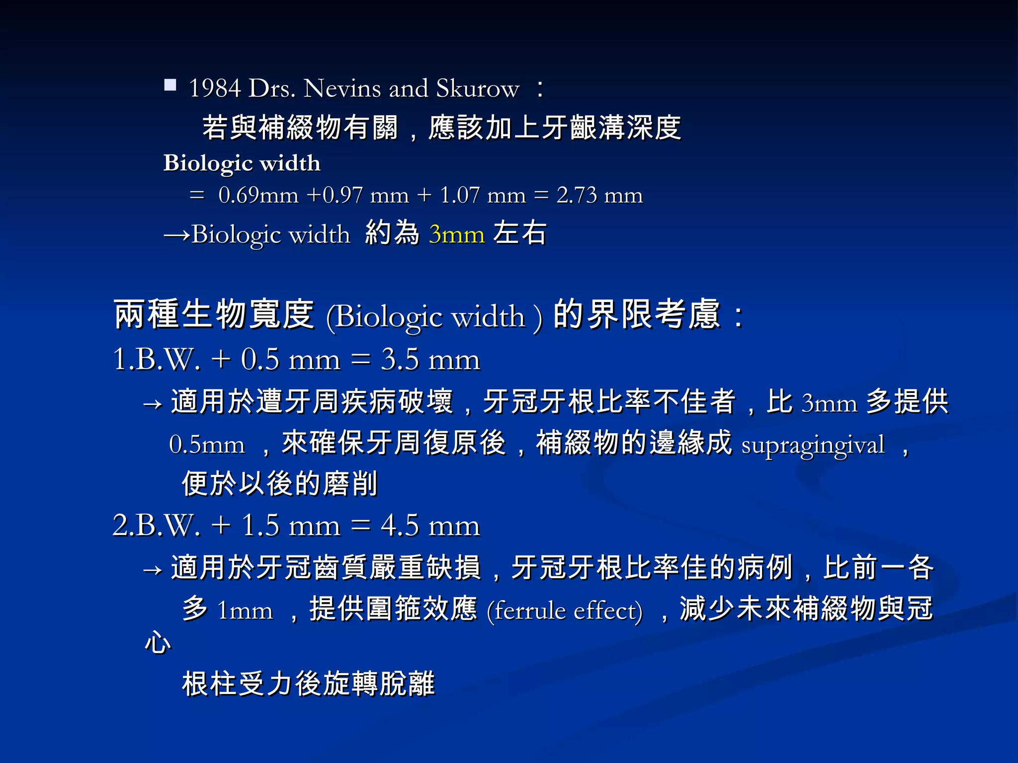1984 Drs. Nevins and Skurow ： 若與補綴物有關，應該加上牙齦溝深度 Biologic width =  0.69mm +0.97 mm + 1.07 mm = 2.73 mm -> Biologic width  約為 3mm 左右 兩種生物寬度 (Biologic width ) 的界限考慮： 1.B.W. + 0.5 mm = 3.5 mm -> 適用於遭牙周疾病破壞，牙冠牙根比率不佳者，比 3mm 多提供 0.5mm ，來確保牙周復原後，補綴物的邊緣成 supragingival ， 便於以後的磨削 2.B.W. + 1.5 mm = 4.5 mm -> 適用於牙冠齒質嚴重缺損，牙冠牙根比率佳的病例，比前一各 多 1mm ，提供圍箍效應 (ferrule effect) ，減少未來補綴物與冠心 根柱受力後旋轉脫離 