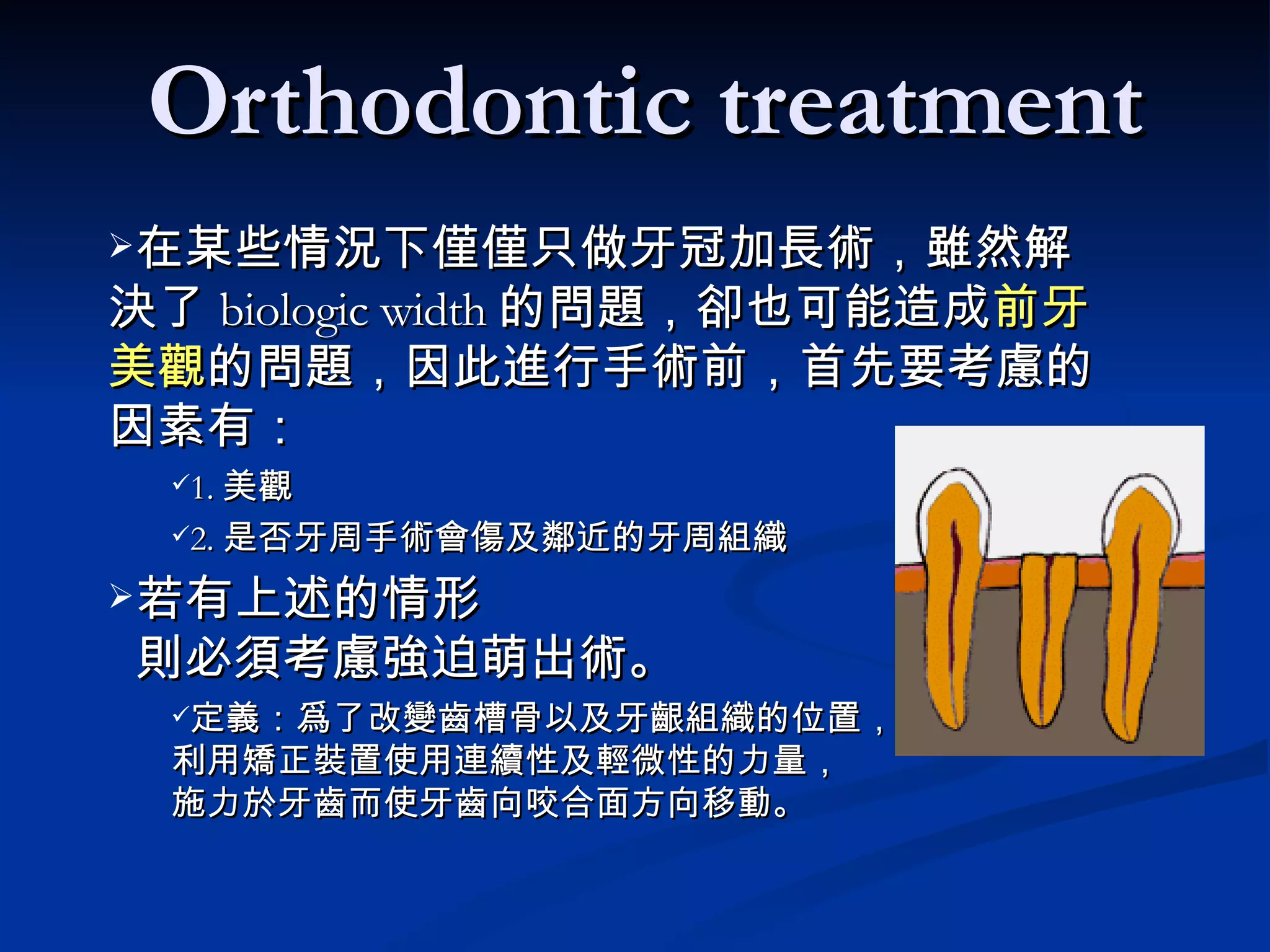 在某些情況下僅僅只做牙冠加長術，雖然解決了 biologic width 的問題，卻也可能造成 前牙美觀 的問題，因此進行手術前，首先要考慮的因素有： 1. 美觀 2. 是否牙周手術會傷及鄰近的牙周組織 若有上述的情形   則必須考慮強迫萌出術。 　 定義：爲了改變齒槽骨以及牙齦組織的位置， 利用矯正裝置使用連續性及輕微性的力量， 施力於牙齒而使牙齒向咬合面方向移動。 Orthodontic treatment 