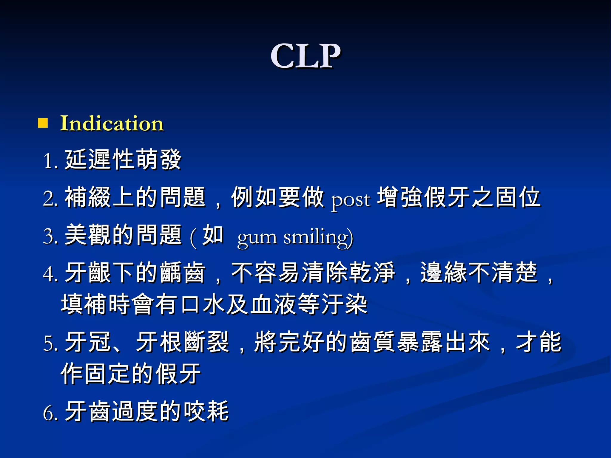 CLP Indication 1. 延遲性萌發 2. 補綴上的問題，例如要做 post 增強假牙之固位 3. 美觀的問題 ( 如  gum smiling) 4. 牙齦下的齲齒，不容易清除乾淨，邊緣不清楚，填補時會有口水及血液等汙染 5. 牙冠、牙根斷裂，將完好的齒質暴露出來，才能作固定的假牙 6. 牙齒過度的咬耗 