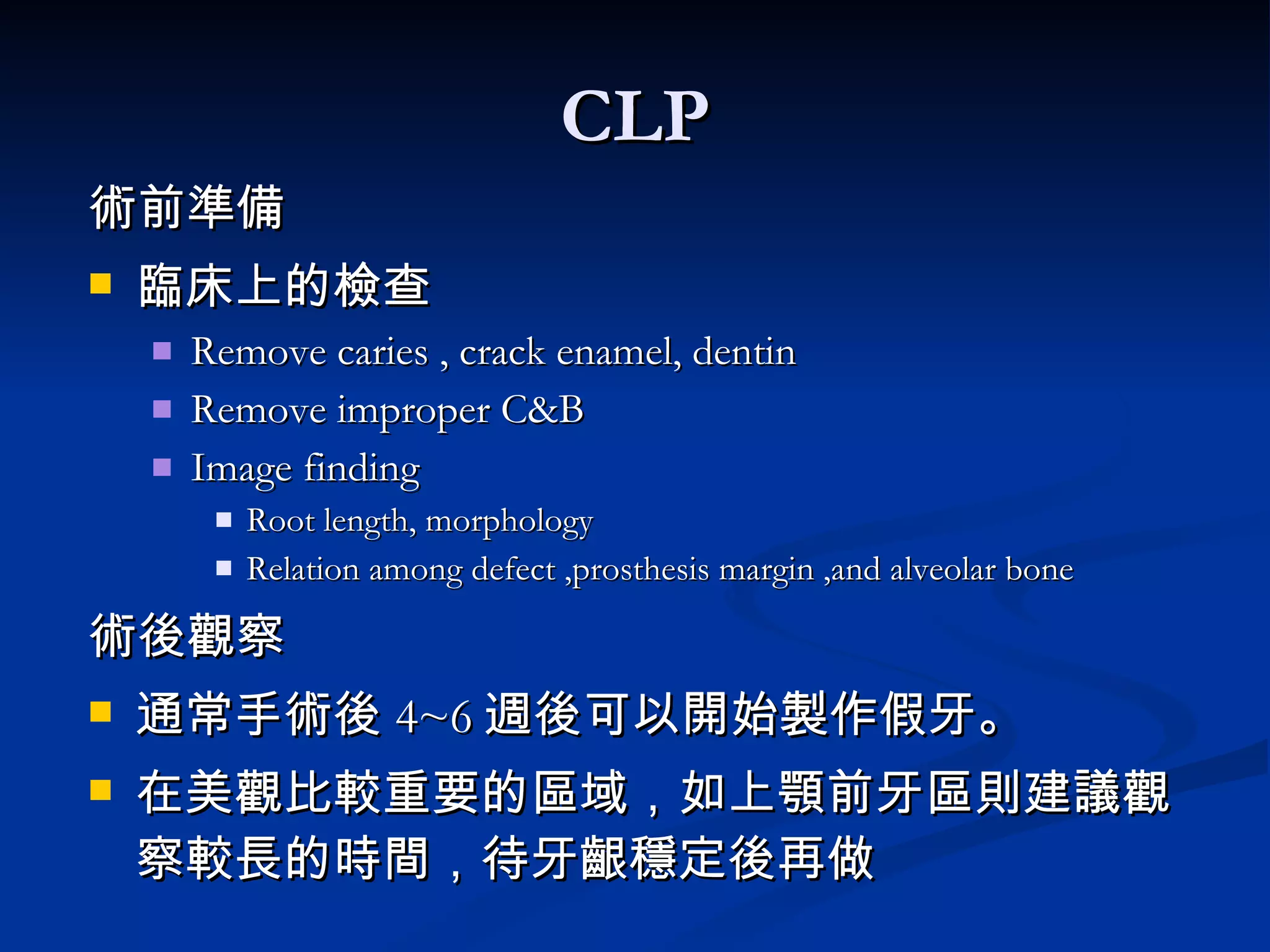 CLP 術前準備 臨床上的檢查 Remove caries , crack enamel, dentin Remove improper C&B Image finding Root length, morphology Relation among defect ,prosthesis margin ,and alveolar bone 術後觀察 通常手術後 4~6 週後可以開始製作假牙。 在美觀比較重要的區域，如上顎前牙區則建議觀察較長的時間，待牙齦穩定後再做 