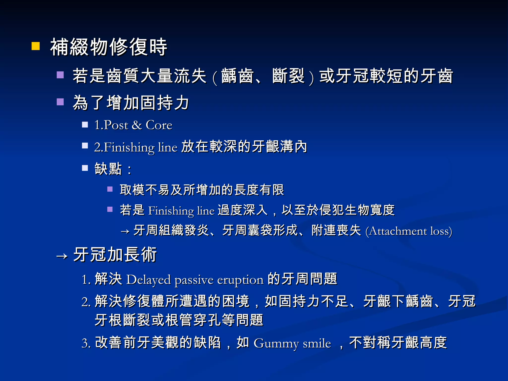 補綴物修復時 若是齒質大量流失 ( 齲齒、斷裂 ) 或牙冠較短的牙齒 為了增加固持力 1.Post & Core 2.Finishing line 放在較深的牙齦溝內 缺點： 取模不易及所增加的長度有限 若是 Finishing line 過度深入，以至於侵犯生物寬度 -> 牙周組織發炎、牙周囊袋形成、附連喪失 (Attachment loss) -> 牙冠加長術 1. 解決 Delayed passive eruption 的牙周問題 2. 解決修復體所遭遇的困境，如固持力不足、牙齦下齲齒、牙冠牙根斷裂或根管穿孔等問題 3. 改善前牙美觀的缺陷，如 Gummy smile ，不對稱牙齦高度 
