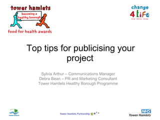   Top tips for publicising your project Sylvia Arthur – Communications Manager Debra Bean – PR and Marketing Consultant Tower Hamlets Healthy Borough Programme 