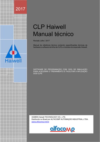 Ha we c
CLP Haiwell
Manual técnico
Revisão Julho / 2017
Manual de referência técnica contendo especificações técnicas de
hardware e software da linha de CLPs e módulos de expansão Haiwell.
SOFTWARE DE PROGRAMAÇÃO COM 100% DE SIMULAÇÃO
PARA ACELERAR O TREINAMENTO E FACILITAR A APLICAÇÃO
DOS CLPS
2017
XIAMEN Haiwell TECHNOLOGY CO., LTD.
Distribuído no Brasil por ALFACOMP AUTOMAÇÃO INDUSTRIAL LTDA.
www.alfacomp.ind.br
 
