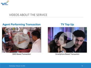 Agent Performing Transaction TV Top Up
VIDEOS ABOUT THE SERVICE
Wednesday, February 10, 2016 16
SMS Based Transaction Smartphone Based Transaction
 