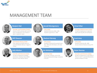 MANAGEMENT TEAM
Monday, 17th October, 2016 17
Jim McKelvey
Director (USA)
Co-founder of Square, one of the
fastest growing technology companies
in the US
Harold Montgomery
CEO (USA)
Stanford University MBA, 1985
Started in payments in 1987
Strategic Relationships (India)
12 years of experience in payment
space with Easy Bill, & FinoPaytech
Vimal Dhar
Will Dawson
EVP Mobile Money (USA)
COO, MasterCard Mobile Money JV
Launched Mobile Money in Egypt &
Turkey
Scott Arey
CFO (USA)
Stanford University BA, 1984
10 years Bank of America Group CFO
Jolly Mathur
Founder and Director (India)
25 years of experience building
businesses including Value Added
Services in the Telecom Sector
Founder and President (India)
Alumni of IIM Lucknow with over 20
years of experience out of which 7
years in payment space
Ranjeet Oak
Shailesh Narang
CFO (India)
Qualified Chartered Accountant since
Nov 1984 with 37th Rank in All India
CA Exams
Rajat Sharma
Founder and Director (India)
18 years of experience in the fields of
Telecom and IT. Launched Motorola’s
wireless products in India
HTTP://INVESTORS.MONEY-ON-MOBILE.COM
 
