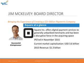JIM MCKELVEY: BOARD DIRECTOR
Successful
Entrepreneur
Square at a glance
Square Inc. offers digital payment services to
generally unbanked merchants and has been
a disruptive force in the acquiring space
IPO’ed in November 2015
Current market capitalization: USD 3.6 billion
2015 Revenue: $1.3 billion
Bringing His Experience of Creating a $3+ Billion Payments Company
Monday, 17th October, 2016 18HTTP://INVESTORS.MONEY-ON-MOBILE.COM
 