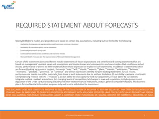 REQUIRED STATEMENT ABOUT FORECASTS
MoneyOnMobile’s models and projections are based on certain key assumptions, including but not limited to the following:
◦ Availability of adequate and appropriately priced financing to continue in business
◦ Availability of acquisitions which can be completed
◦ Continued performance of key staff
◦ Continued favorable business conditions and economic climate.
◦ MoneyOnMobile Forecasts are the representation of MoneyOnMobile Management.
Certain of the statements contained herein may be statements of future expectations and other forward-looking statements that are
based on management‘s current views and assumptions and involve known and unknown risks and uncertainties that could cause actual
results, performance or events to differ materially from those expressed or implied in such statements. In addition to statements which
are forward-looking by reason of context, the words “may,”“will,”“should,”“expects,”“plans,”“intends,”“anticipates,”“believes,”
“estimates,” “predicts,” “potential,” or “continue” and similar expressions identify forward-looking statements. Actual results,
performance or events may differ materially from those in such statements due to, without limitation, (i) our ability to acquire retail credit
card processing residual streams (“residuals”), (ii) our ability to raise capital to fund our acquisitions, (iii) our ability to successfully
integrate multiple residuals acquisitions, (iv) changing levels of competition, (v) changes in laws and regulations, including government
regulation of the credit card processing industry and other related financial institutions, and (vi) general competitive factors. This business
plan is for confidential information purposes only and is not a solicitation for investment.
THIS DOCUMENT DOES NOT CONSTITUTE AN OFFER TO SELL OR THE SOLICITATION OF AN OFFER TO BUY ANY SECURITIES. ANY OFFER OF SECURITIES OF THE
COMPANY SHALL BE MADE ONLY TO QUALIFIED INVESTORS IN ACCORDANCE WITH APPLICABLE SECURITIES LAWS. THE SECURITIES LAWS PROHIBIT ANY PERSON
WHO HAS MATERIAL NON-PUBLIC INFORMATION ABOUT A COMPANY FROM PURCHASING OR SELLING, DIRECTLY OR INDIRECTLY, SECURITIES OF SUCH
COMPANY.
Monday, 17th October, 2016
2HTTP://INVESTORS.MONEY-ON-MOBILE.COM
 